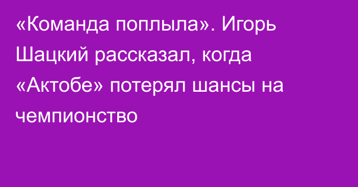 «Команда поплыла». Игорь Шацкий рассказал, когда «Актобе» потерял шансы на чемпионство