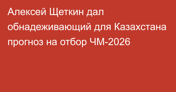 Алексей Щеткин дал обнадеживающий для Казахстана прогноз на отбор ЧМ-2026