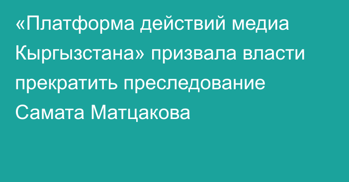 «Платформа действий медиа Кыргызстана» призвала власти прекратить преследование Самата Матцакова