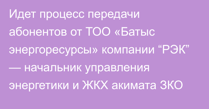 Идет процесс передачи абонентов от ТОО «Батыс энергоресурсы» компании “РЭК” — начальник управления энергетики и ЖКХ акимата ЗКО