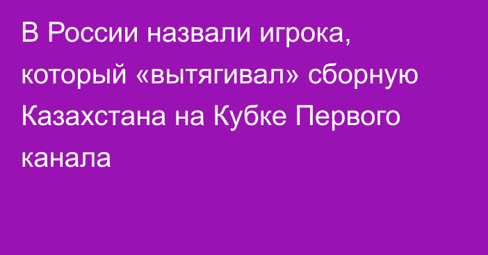 В России назвали игрока, который «вытягивал» сборную Казахстана на Кубке Первого канала