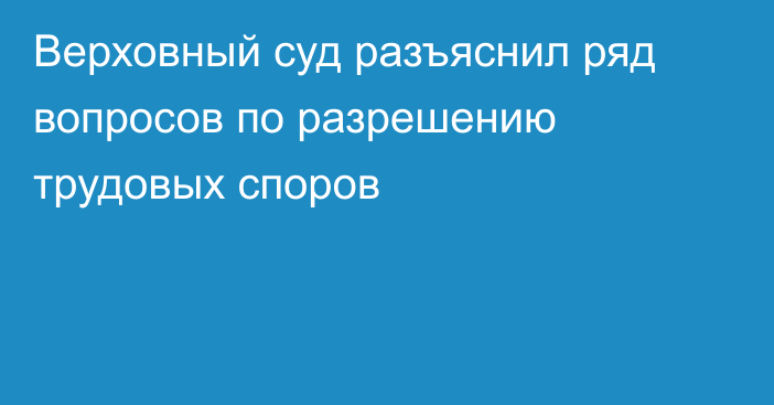 Верховный суд разъяснил ряд вопросов по разрешению трудовых споров