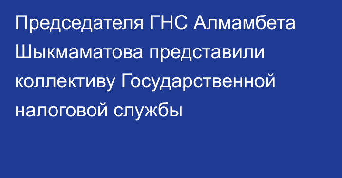 Председателя ГНС Алмамбета Шыкмаматова представили коллективу Государственной налоговой службы