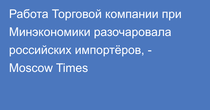 Работа Торговой компании при Минэкономики разочаровала российских импортёров, - Moscow Times