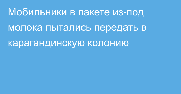 Мобильники в пакете из-под молока пытались передать в карагандинскую колонию