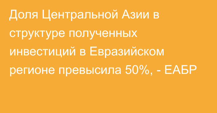 Доля Центральной Азии в структуре полученных инвестиций в Евразийском регионе превысила 50%, - ЕАБР