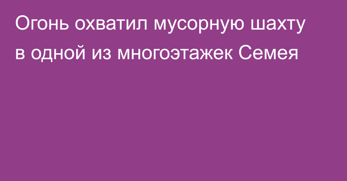 Огонь охватил мусорную шахту в одной из многоэтажек Семея