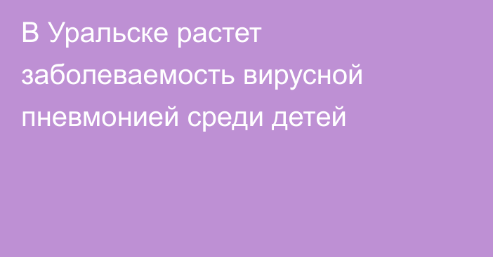 В Уральске растет заболеваемость вирусной пневмонией среди детей