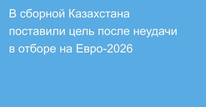 В сборной Казахстана поставили цель после неудачи в отборе на Евро-2026