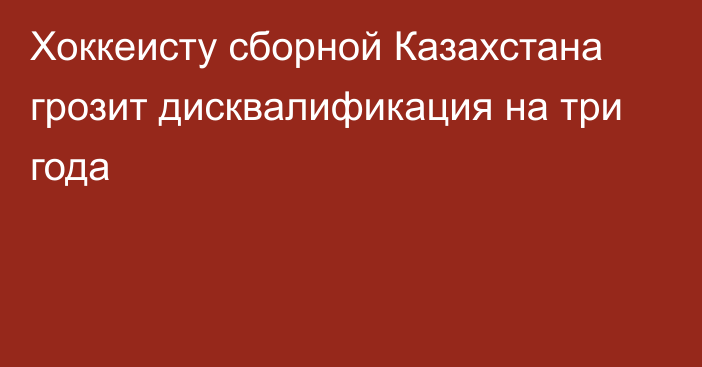 Хоккеисту сборной Казахстана грозит дисквалификация на три года