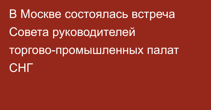 В Москве состоялась встреча Совета руководителей торгово-промышленных палат СНГ