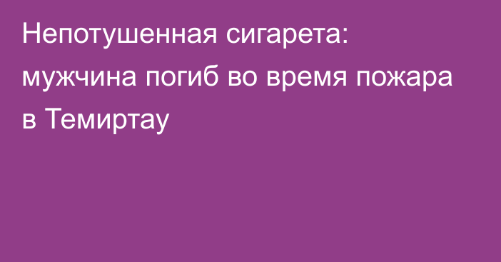 Непотушенная сигарета: мужчина погиб во время пожара в Темиртау