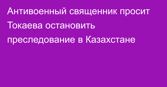 Антивоенный священник просит Токаева остановить преследование в Казахстане