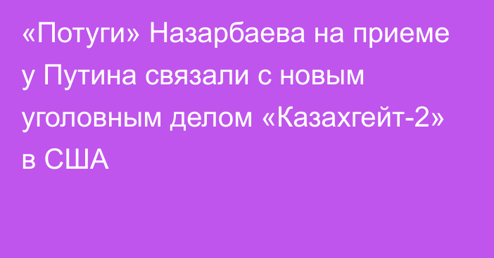 «Потуги» Назарбаева на приеме у Путина связали с новым уголовным делом «Казахгейт-2» в США