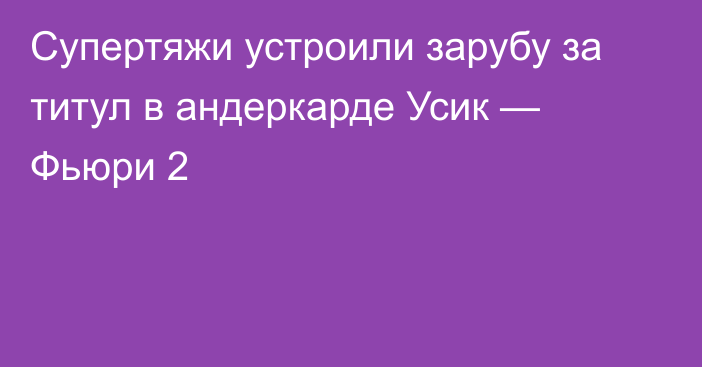 Супертяжи устроили зарубу за титул в андеркарде Усик — Фьюри 2