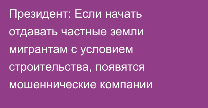 Президент: Если начать отдавать частные земли мигрантам с условием строительства, появятся мошеннические компании