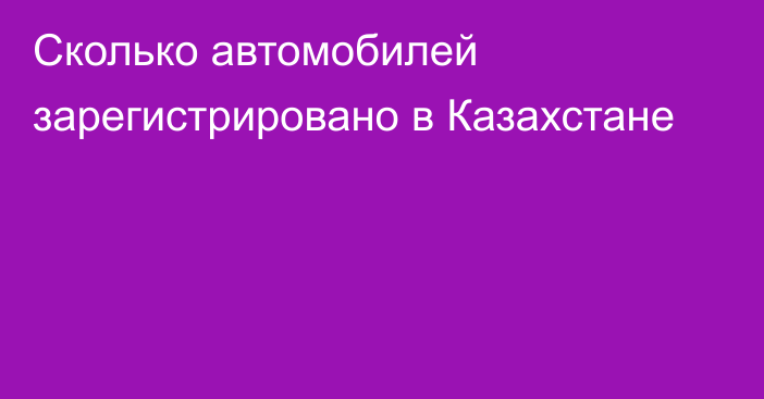 Сколько автомобилей зарегистрировано в Казахстане