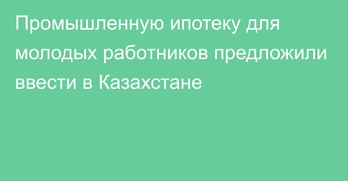 Промышленную ипотеку для молодых работников предложили ввести в Казахстане