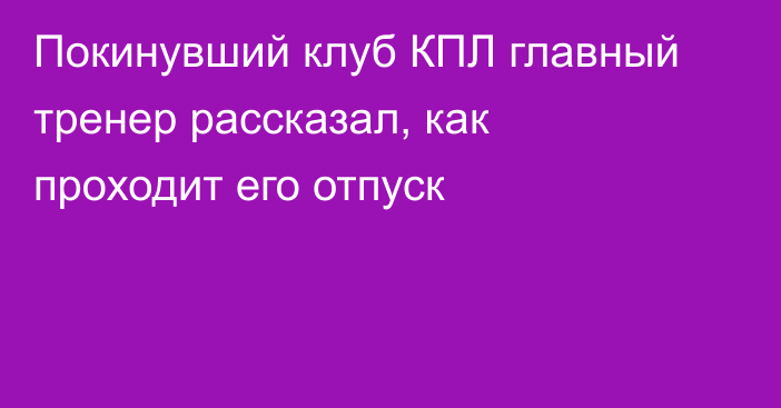 Покинувший клуб КПЛ главный тренер рассказал, как проходит его отпуск