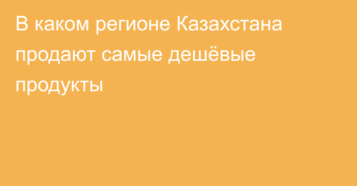 В каком регионе Казахстана продают самые дешёвые продукты