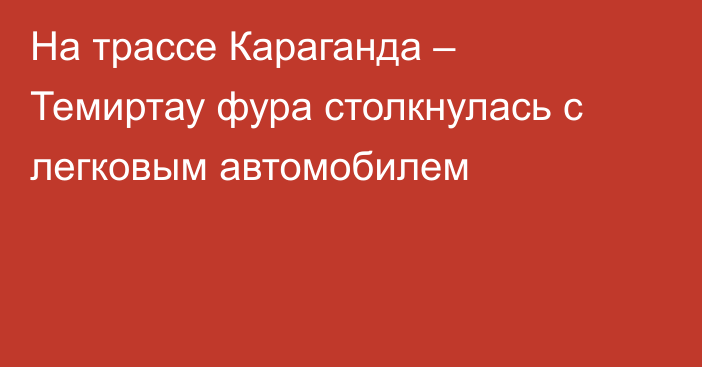 На трассе Караганда – Темиртау фура столкнулась с легковым автомобилем