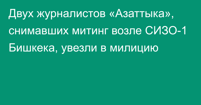 Двух журналистов «Азаттыка», снимавших митинг возле СИЗО-1 Бишкека, увезли в милицию