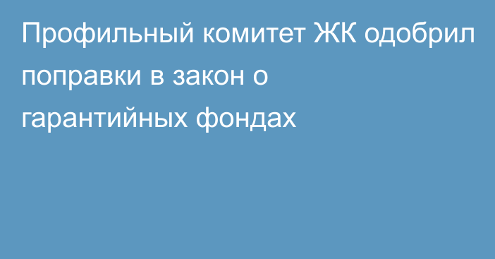 Профильный комитет ЖК одобрил поправки в закон о гарантийных фондах