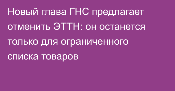 Новый глава ГНС предлагает отменить ЭТТН: он останется только для ограниченного списка товаров