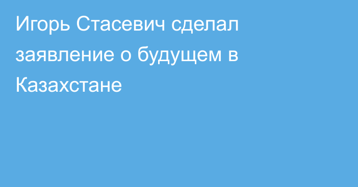 Игорь Стасевич сделал заявление о будущем в Казахстане