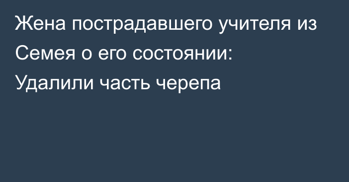 Жена пострадавшего учителя из Семея о его состоянии: Удалили часть черепа