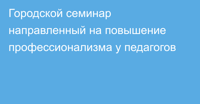 Городской семинар направленный на повышение профессионализма у педагогов