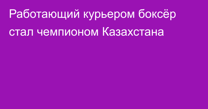 Работающий курьером боксёр стал чемпионом Казахстана