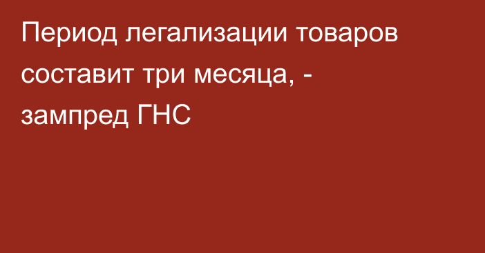 Период легализации товаров составит три месяца, - зампред ГНС