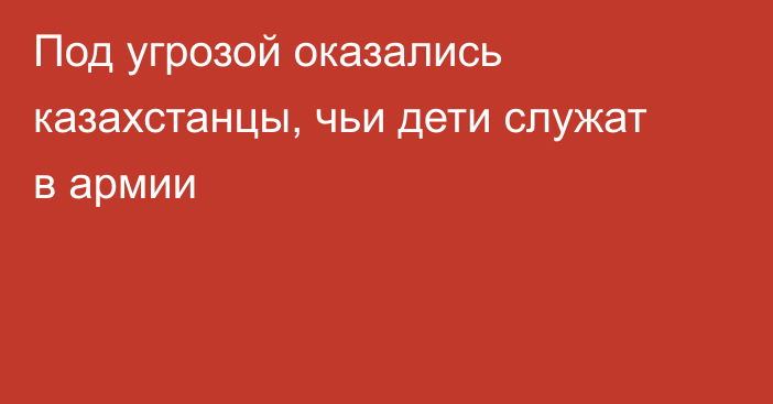 Под угрозой оказались казахстанцы, чьи дети служат в армии