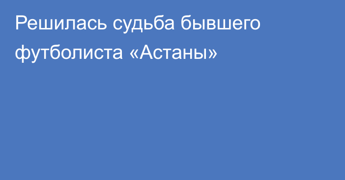 Решилась судьба бывшего футболиста «Астаны»