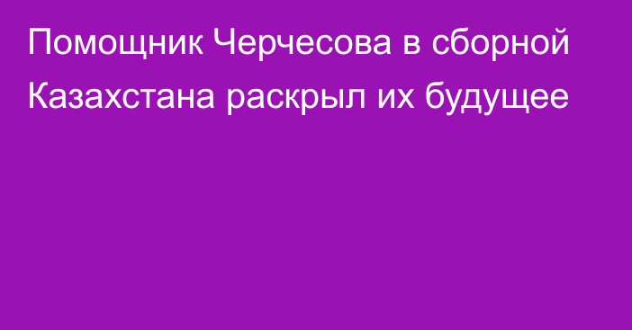 Помощник Черчесова в сборной Казахстана раскрыл их будущее