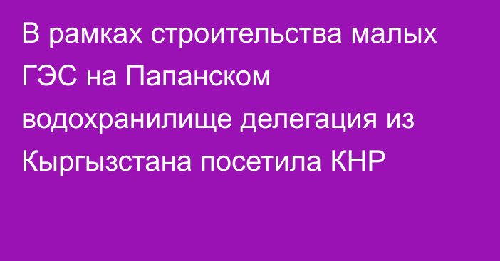 В рамках строительства малых ГЭС на Папанском водохранилище делегация из Кыргызстана посетила КНР