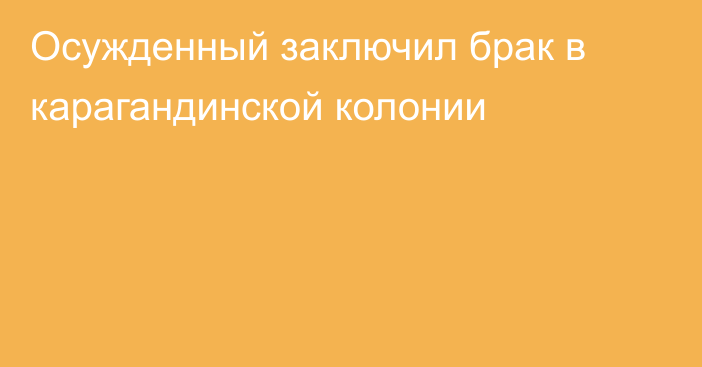 Осужденный заключил брак в карагандинской колонии