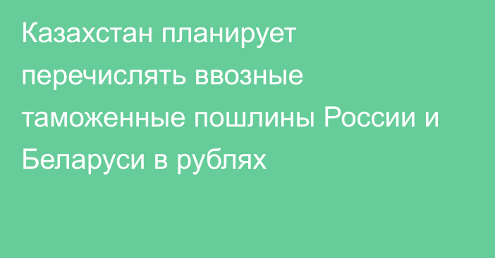 Казахстан планирует перечислять ввозные таможенные пошлины России и Беларуси в рублях