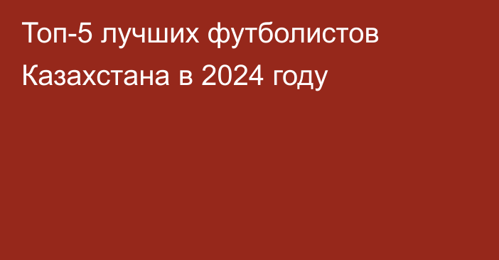 Топ-5 лучших футболистов Казахстана в 2024 году