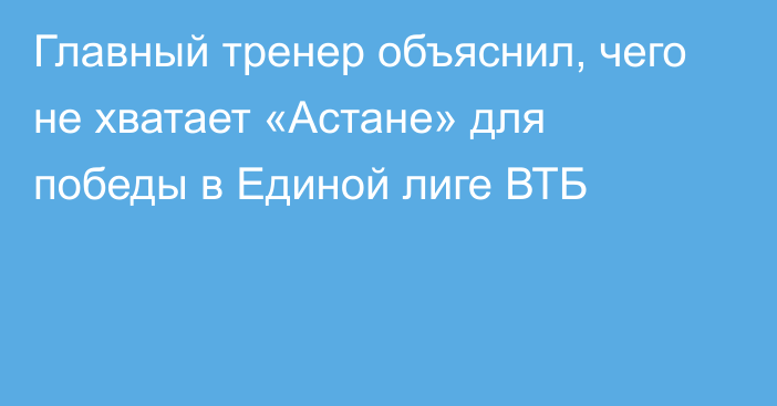 Главный тренер объяснил, чего не хватает «Астане» для победы в Единой лиге ВТБ