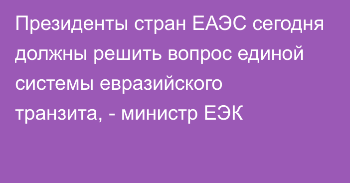 Президенты стран ЕАЭС сегодня должны решить вопрос единой системы евразийского транзита, - министр ЕЭК