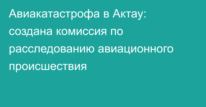 Авиакатастрофа в Актау: создана комиссия по расследованию авиационного происшествия