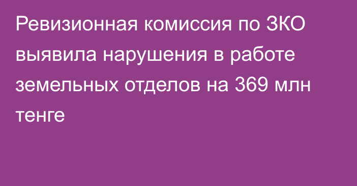 Ревизионная комиссия по ЗКО выявила нарушения в работе земельных отделов на 369 млн тенге