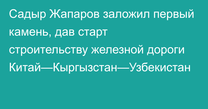 Садыр Жапаров заложил первый камень, дав старт строительству железной дороги Китай—Кыргызстан—Узбекистан