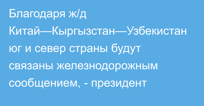 Благодаря ж/д Китай—Кыргызстан—Узбекистан юг и север страны будут связаны железнодорожным сообщением, - президент 