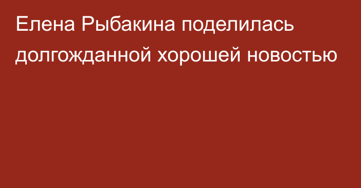 Елена Рыбакина поделилась долгожданной хорошей новостью