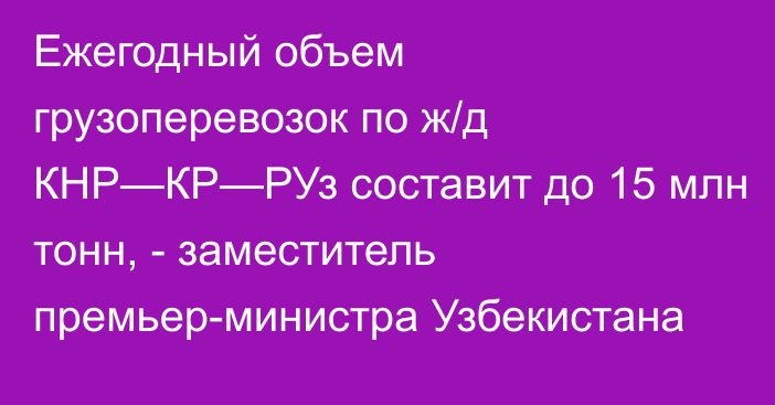 Ежегодный объем грузоперевозок по ж/д КНР—КР—РУз составит до 15 млн тонн, - заместитель премьер-министра Узбекистана 