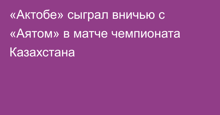 «Актобе» сыграл вничью с «Аятом» в матче чемпионата Казахстана