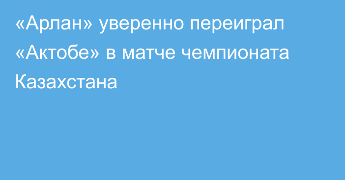 «Арлан» уверенно переиграл «Актобе» в матче чемпионата Казахстана